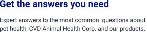 Get the answers you need Expert answers to the most common  questions about  pet health, CVD Animal Health Corp. and our products.
