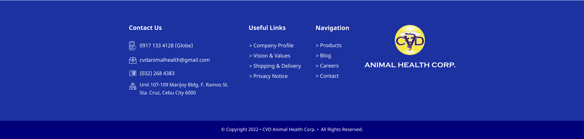� Copyright 2022 � CVD Animal Health Corp. �  All Rights Reserved. > Company Profile > Vision & Values > Shipping & Delivery > Privacy Notice Useful Links > Products > Blog > Careers > Contact    Navigation Contact Us 0917 133 4128 (Globe)  cvdanimalhealth@gmail.com (032) 268 4383 Unit 107-109 Marijoy Bldg. F. Ramos St.  Sta. Cruz, Cebu City 6000 C D V 2001 ANIMAL HEALTH CORP.